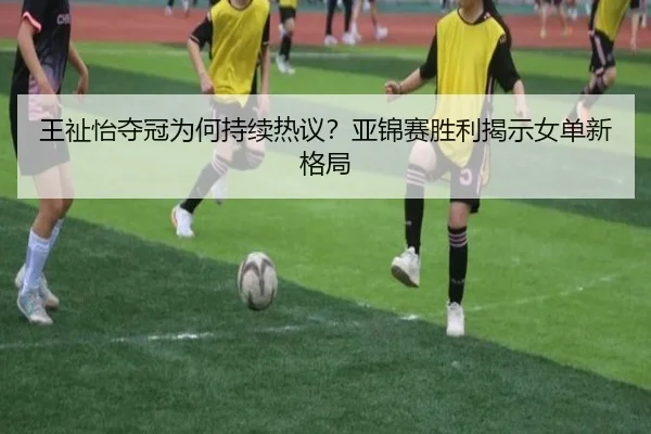 王祉怡夺冠为何持续热议？亚锦赛胜利揭示女单新格局
